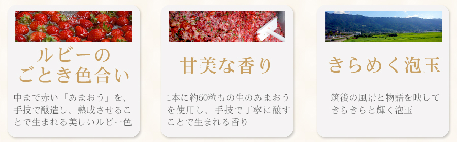 「ルビーのごとき色合い」中まで赤い「あまおう」を、手技で醸造し、熟成させることで生まれる美しいルビー色「甘美な香り」1本に約50粒もの生のあまおうを使用し、手技で丁寧に醸すことで生まれる香り「きらめく泡玉」筑後の風景と物語を映してきらきらと輝く泡玉