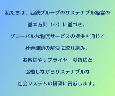 私たちは、西鉄グループ（※1）のサステナブル経営の基本方針（※）に基づき、グローバルな物流サービスの提供を通じて社会課題の解決に取り組み、お客さまやサプライヤーの皆さまと協働しながらサステナブルな社会システムの構築に貢献します。