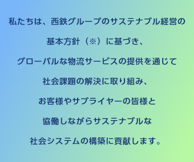 私たちは、西鉄グループのサステナブル経営の基本方針（※）に基づき、グローバルな物流サービスの提供を通じて社会課題の解決に取り組み、お客様やサプライヤーの皆様と協働しながらサステナブルな社会システムの構築に貢献します。